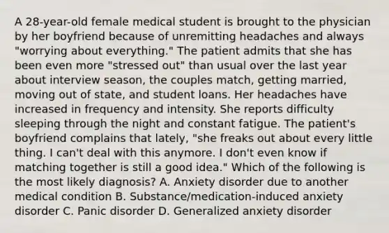 A 28-year-old female medical student is brought to the physician by her boyfriend because of unremitting headaches and always "worrying about everything." The patient admits that she has been even more "stressed out" than usual over the last year about interview season, the couples match, getting married, moving out of state, and student loans. Her headaches have increased in frequency and intensity. She reports difficulty sleeping through the night and constant fatigue. The patient's boyfriend complains that lately, "she freaks out about every little thing. I can't deal with this anymore. I don't even know if matching together is still a good idea." Which of the following is the most likely diagnosis? A. Anxiety disorder due to another medical condition B. Substance/medication-induced anxiety disorder C. Panic disorder D. Generalized anxiety disorder