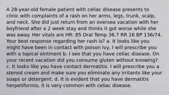 A 28-year-old female patient with celiac disease presents to clinic with complaints of a rash on her arms, legs, trunk, scalp, and neck. She did just return from an oversea vacation with her boyfriend after a 2 week stay and thinks it got worse while she was away. Her vitals are HR: 85 Oral Temp 36.7 RR 16 BP 136/74. Your best response regarding her rash is? a. It looks like you might have been in contact with poison ivy, I will prescribe you with a topical ointment b. I see that you have celiac disease. On your recent vacation did you consume gluten without knowing? c. It looks like you have contact dermatitis. I will prescribe you a steroid cream and make sure you eliminate any irritants like your soaps or detergent. d. It is evident that you have dermatitis herpetiformis, it is very common with celiac disease.