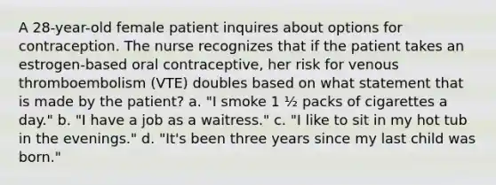 A 28-year-old female patient inquires about options for contraception. The nurse recognizes that if the patient takes an estrogen-based oral contraceptive, her risk for venous thromboembolism (VTE) doubles based on what statement that is made by the patient? a. "I smoke 1 ½ packs of cigarettes a day." b. "I have a job as a waitress." c. "I like to sit in my hot tub in the evenings." d. "It's been three years since my last child was born."