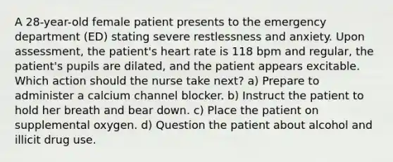 A 28-year-old female patient presents to the emergency department (ED) stating severe restlessness and anxiety. Upon assessment, the patient's heart rate is 118 bpm and regular, the patient's pupils are dilated, and the patient appears excitable. Which action should the nurse take next? a) Prepare to administer a calcium channel blocker. b) Instruct the patient to hold her breath and bear down. c) Place the patient on supplemental oxygen. d) Question the patient about alcohol and illicit drug use.