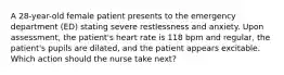 A 28-year-old female patient presents to the emergency department (ED) stating severe restlessness and anxiety. Upon assessment, the patient's heart rate is 118 bpm and regular, the patient's pupils are dilated, and the patient appears excitable. Which action should the nurse take next?