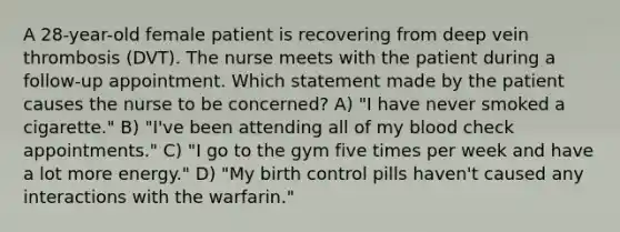 A 28-year-old female patient is recovering from deep vein thrombosis (DVT). The nurse meets with the patient during a follow-up appointment. Which statement made by the patient causes the nurse to be concerned? A) "I have never smoked a cigarette." B) "I've been attending all of my blood check appointments." C) "I go to the gym five times per week and have a lot more energy." D) "My birth control pills haven't caused any interactions with the warfarin."