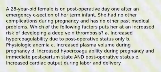 A 28-year-old female is on post-operative day one after an emergency c-section of her term infant. She had no other complications during pregnancy and has no other past medical problems. Which of the following factors puts her at an increased risk of developing a deep vein thrombosis? a. Increased hypercoagulability due to post-operative status only b. Physiologic anemia c. Increased plasma volume during pregnancy d. Increased hypercoagulability during pregnancy and immediate post-partum state AND post-operative status e. Increased cardiac output during labor and delivery