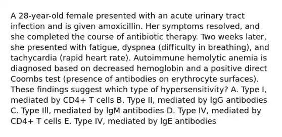 A 28-year-old female presented with an acute urinary tract infection and is given amoxicillin. Her symptoms resolved, and she completed the course of antibiotic therapy. Two weeks later, she presented with fatigue, dyspnea (difficulty in breathing), and tachycardia (rapid heart rate). Autoimmune hemolytic anemia is diagnosed based on decreased hemoglobin and a positive direct Coombs test (presence of antibodies on erythrocyte surfaces). These findings suggest which type of hypersensitivity? A. Type I, mediated by CD4+ T cells B. Type II, mediated by lgG antibodies C. Type Ill, mediated by lgM antibodies D. Type IV, mediated by CD4+ T cells E. Type IV, mediated by lgE antibodies