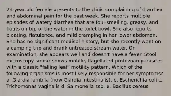 28-year-old female presents to the clinic complaining of diarrhea and abdominal pain for the past week. She reports multiple episodes of watery diarrhea that are foul-smelling, greasy, and floats on top of the water in the toilet bowl. She also reports bloating, flatulence, and mild cramping in her lower abdomen. She has no significant medical history, but she recently went on a camping trip and drank untreated stream water. On examination, she appears well and doesn't have a fever. Stool microscopy smear shows mobile, flagellated protozoan parasites with a classic "falling leaf" motility pattern. Which of the following organisms is most likely responsible for her symptoms? a. Giardia lamblia (now Giardia intestinalis). b. Escherichia coli c. Trichomonas vaginalis d. Salmonella ssp. e. Bacillus cereus