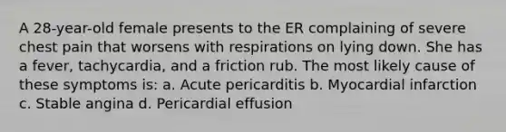 A 28-year-old female presents to the ER complaining of severe chest pain that worsens with respirations on lying down. She has a fever, tachycardia, and a friction rub. The most likely cause of these symptoms is: a. Acute pericarditis b. Myocardial infarction c. Stable angina d. Pericardial effusion