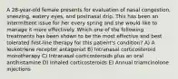 A 28-year-old female presents for evaluation of nasal congestion, sneezing, watery eyes, and postnasal drip. This has been an intermittent issue for her every spring and she would like to manage it more effectively. Which one of the following treatments has been shown to be the most effective and best tolerated first-line therapy for this patient's condition? A) A leukotriene receptor antagonist B) Intranasal corticosteroid monotherapy C) Intranasal corticosteroids plus an oral antihistamine D) Inhaled corticosteroids E) Annual triamcinolone injections