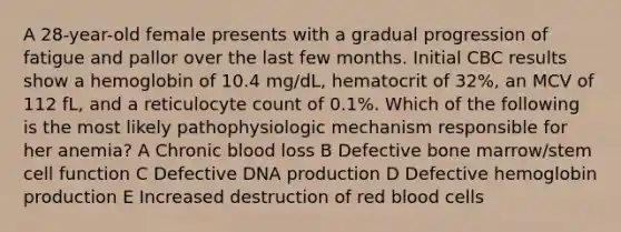 A 28-year-old female presents with a gradual progression of fatigue and pallor over the last few months. Initial CBC results show a hemoglobin of 10.4 mg/dL, hematocrit of 32%, an MCV of 112 fL, and a reticulocyte count of 0.1%. Which of the following is the most likely pathophysiologic mechanism responsible for her anemia? A Chronic blood loss B Defective bone marrow/stem cell function C Defective DNA production D Defective hemoglobin production E Increased destruction of red blood cells