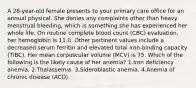 A 28-year-old female presents to your primary care office for an annual physical. She denies any complaints other than heavy menstrual bleeding, which is something she has experienced her whole life. On routine complete blood count (CBC) evaluation, her hemoglobin is 11.0. Other pertinent values include a decreased serum ferritin and elevated total iron-binding capacity (TIBC). Her mean corpuscular volume (MCV) is 75. Which of the following is the likely cause of her anemia? 1.Iron deficiency anemia. 2.Thalassemia. 3.Sideroblastic anemia. 4.Anemia of chronic disease (ACD).