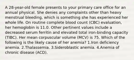 A 28-year-old female presents to your primary care office for an annual physical. She denies any complaints other than heavy menstrual bleeding, which is something she has experienced her whole life. On routine complete blood count (CBC) evaluation, her hemoglobin is 11.0. Other pertinent values include a decreased serum ferritin and elevated total iron-binding capacity (TIBC). Her mean corpuscular volume (MCV) is 75. Which of the following is the likely cause of her anemia? 1.Iron deficiency anemia. 2.Thalassemia. 3.Sideroblastic anemia. 4.Anemia of chronic disease (ACD).