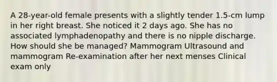 A 28-year-old female presents with a slightly tender 1.5-cm lump in her right breast. She noticed it 2 days ago. She has no associated lymphadenopathy and there is no nipple discharge. How should she be managed? Mammogram Ultrasound and mammogram Re-examination after her next menses Clinical exam only