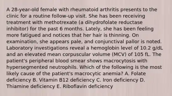 A 28-year-old female with rheumatoid arthritis presents to the clinic for a routine follow-up visit. She has been receiving treatment with methotrexate (a dihydrofolate reductase inhibitor) for the past 6 months. Lately, she has been feeling more fatigued and notices that her hair is thinning. On examination, she appears pale, and conjunctival pallor is noted. Laboratory investigations reveal a hemoglobin level of 10.2 g/dL and an elevated mean corpuscular volume (MCV) of 105 fL. The patient's peripheral blood smear shows macrocytosis with hypersegmented neutrophils. Which of the following is the most likely cause of the patient's macrocytic anemia? A. Folate deficiency B. Vitamin B12 deficiency C. Iron deficiency D. Thiamine deficiency E. Riboflavin deficiency