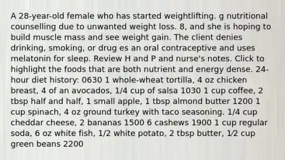 A 28-year-old female who has started weightlifting. g nutritional counselling due to unwanted weight loss. 8, and she is hoping to build muscle mass and see weight gain. The client denies drinking, smoking, or drug es an oral contraceptive and uses melatonin for sleep. Review H and P and nurse's notes. Click to highlight the foods that are both nutrient and energy dense. 24-hour diet history: 0630 1 whole-wheat tortilla, 4 oz chicken breast, 4 of an avocados, 1/4 cup of salsa 1030 1 cup coffee, 2 tbsp half and half, 1 small apple, 1 tbsp almond butter 1200 1 cup spinach, 4 oz ground turkey with taco seasoning. 1/4 cup cheddar cheese, 2 bananas 1500 6 cashews 1900 1 cup regular soda, 6 oz white fish, 1/2 white potato, 2 tbsp butter, 1⁄2 cup green beans 2200