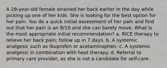 A 28-year-old female strained her back earlier in the day while picking up one of her kids. She is looking for the best option for her pain. You do a quick initial assessment of her pain and find out that her pain is an 8/10 and she can barely move. What is the most appropriate initial recommendation? a. RICE therapy to relieve her back pain; follow up in 7 days. b. A systemic analgesic such as ibuprofen or acetaminophen. c. A systemic analgesic in combination with heat therapy. d. Referral to primary care provider, as she is not a candidate for self-care.