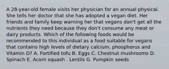 A 28-year-old female visits her physician for an annual physical. She tells her doctor that she has adopted a vegan diet. Her friends and family keep warning her that vegans don't get all the nutrients they need because they don't consume any meat or dairy products. Which of the following foods would be recommended to this individual as a food suitable for vegans that contains high levels of dietary calcium, phosphorus and Vitamin D? A. Fortified tofu B. Eggs C. Chestnut mushrooms D. Spinach E. Acorn squash . Lentils G. Pumpkin seeds