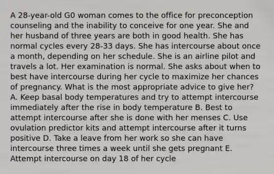 A 28-year-old G0 woman comes to the office for preconception counseling and the inability to conceive for one year. She and her husband of three years are both in good health. She has normal cycles every 28-33 days. She has intercourse about once a month, depending on her schedule. She is an airline pilot and travels a lot. Her examination is normal. She asks about when to best have intercourse during her cycle to maximize her chances of pregnancy. What is the most appropriate advice to give her? A. Keep basal body temperatures and try to attempt intercourse immediately after the rise in body temperature B. Best to attempt intercourse after she is done with her menses C. Use ovulation predictor kits and attempt intercourse after it turns positive D. Take a leave from her work so she can have intercourse three times a week until she gets pregnant E. Attempt intercourse on day 18 of her cycle