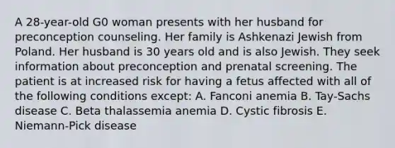 A 28-year-old G0 woman presents with her husband for preconception counseling. Her family is Ashkenazi Jewish from Poland. Her husband is 30 years old and is also Jewish. They seek information about preconception and prenatal screening. The patient is at increased risk for having a fetus affected with all of the following conditions except: A. Fanconi anemia B. Tay-Sachs disease C. Beta thalassemia anemia D. Cystic fibrosis E. Niemann-Pick disease