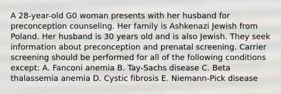 A 28-year-old G0 woman presents with her husband for preconception counseling. Her family is Ashkenazi Jewish from Poland. Her husband is 30 years old and is also Jewish. They seek information about preconception and prenatal screening. Carrier screening should be performed for all of the following conditions except: A. Fanconi anemia B. Tay-Sachs disease C. Beta thalassemia anemia D. Cystic fibrosis E. Niemann-Pick disease