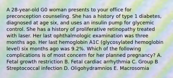 A 28-year-old G0 woman presents to your office for preconception counseling. She has a history of type 1 diabetes, diagnosed at age six, and uses an insulin pump for glycemic control. She has a history of proliferative retinopathy treated with laser. Her last ophthalmologic examination was three months ago. Her last hemoglobin A1C (glycosylated hemoglobin level) six months ago was 9.2%. Which of the following complications is of most concern for her planned pregnancy? A. Fetal growth restriction B. Fetal cardiac arrhythmia C. Group B Streptococcal infection D. Oligohydramnios E. Macrosomia