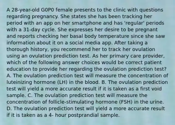 A 28-year-old G0P0 female presents to the clinic with questions regarding pregnancy. She states she has been tracking her period with an app on her smartphone and has 'regular' periods with a 31-day cycle. She expresses her desire to be pregnant and reports checking her basal body temperature since she saw information about it on a social media app. After taking a thorough history, you recommend her to track her ovulation using an ovulation prediction test. As her primary care provider, which of the following answer choices would be correct patient education to provide her regarding the ovulation prediction test? A. The ovulation prediction test will measure the concentration of luteinizing hormone (LH) in the blood. B. The ovulation prediction test will yield a more accurate result if it is taken as a first void sample. C. The ovulation prediction test will measure the concentration of follicle-stimulating hormone (FSH) in the urine. D. The ovulation prediction test will yield a more accurate result if it is taken as a 4- hour postprandial sample.