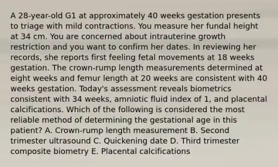 A 28-year-old G1 at approximately 40 weeks gestation presents to triage with mild contractions. You measure her fundal height at 34 cm. You are concerned about intrauterine growth restriction and you want to confirm her dates. In reviewing her records, she reports first feeling fetal movements at 18 weeks gestation. The crown-rump length measurements determined at eight weeks and femur length at 20 weeks are consistent with 40 weeks gestation. Today's assessment reveals biometrics consistent with 34 weeks, amniotic fluid index of 1, and placental calcifications. Which of the following is considered the most reliable method of determining the gestational age in this patient? A. Crown-rump length measurement B. Second trimester ultrasound C. Quickening date D. Third trimester composite biometry E. Placental calcifications