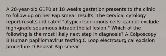 A 28-year-old G1P0 at 18 weeks gestation presents to the clinic to follow up on her Pap smear results. The cervical cytology report results indicated "atypical squamous cells: cannot exclude high-grade squamous intraepithelial lesion." Which of the following is the most likely next step in diagnosis? A Colposcopy B Human papillomavirus testing C Loop electrosurgical excision procedure D Repeat Pap smear