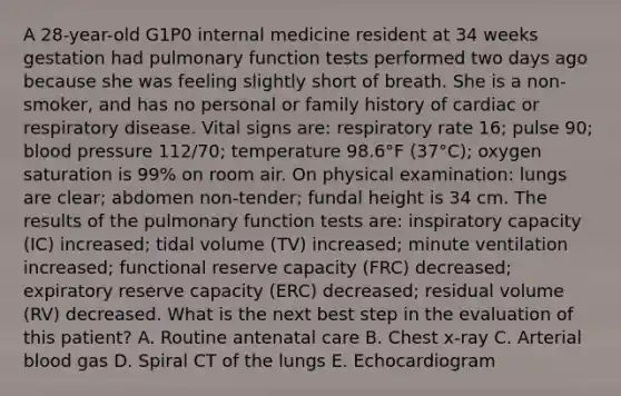 A 28-year-old G1P0 internal medicine resident at 34 weeks gestation had pulmonary function tests performed two days ago because she was feeling slightly short of breath. She is a non-smoker, and has no personal or family history of cardiac or respiratory disease. Vital signs are: respiratory rate 16; pulse 90; blood pressure 112/70; temperature 98.6°F (37°C); oxygen saturation is 99% on room air. On physical examination: lungs are clear; abdomen non-tender; fundal height is 34 cm. The results of the pulmonary function tests are: inspiratory capacity (IC) increased; tidal volume (TV) increased; minute ventilation increased; functional reserve capacity (FRC) decreased; expiratory reserve capacity (ERC) decreased; residual volume (RV) decreased. What is the next best step in the evaluation of this patient? A. Routine antenatal care B. Chest x-ray C. Arterial blood gas D. Spiral CT of the lungs E. Echocardiogram