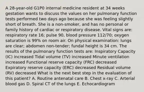 A 28-year-old G1P0 internal medicine resident at 34 weeks gestation wants to discuss the values on her pulmonary function tests performed two days ago because she was feeling slightly short of breath. She is a non-smoker, and has no personal or family history of cardiac or respiratory disease. Vital signs are: respiratory rate 16; pulse 90, blood pressure 112/70; oxygen saturation is 99% on room air. On physical examination: lungs are clear; abdomen non-tender; fundal height is 34 cm. The results of the pulmonary function tests are: Inspiratory Capacity (IC) increased Tidal volume (TV) increased Minute ventilation increased Functional reserve capacity (FRC) decreased Expiratory reserve capacity (ERC) decreased Residual volume (RV) decreased What is the next best step in the evaluation of this patient? A. Routine antenatal care B. Chest x-ray C. Arterial blood gas D. Spiral CT of the lungs E. Echocardiogram