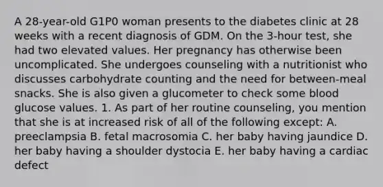 A 28-year-old G1P0 woman presents to the diabetes clinic at 28 weeks with a recent diagnosis of GDM. On the 3-hour test, she had two elevated values. Her pregnancy has otherwise been uncomplicated. She undergoes counseling with a nutritionist who discusses carbohydrate counting and the need for between-meal snacks. She is also given a glucometer to check some blood glucose values. 1. As part of her routine counseling, you mention that she is at increased risk of all of the following except: A. preeclampsia B. fetal macrosomia C. her baby having jaundice D. her baby having a shoulder dystocia E. her baby having a cardiac defect