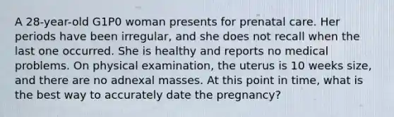 A 28-year-old G1P0 woman presents for prenatal care. Her periods have been irregular, and she does not recall when the last one occurred. She is healthy and reports no medical problems. On physical examination, the uterus is 10 weeks size, and there are no adnexal masses. At this point in time, what is the best way to accurately date the pregnancy?