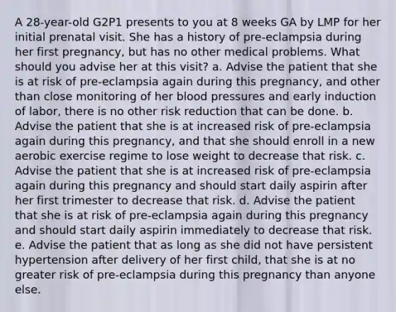 A 28-year-old G2P1 presents to you at 8 weeks GA by LMP for her initial prenatal visit. She has a history of pre-eclampsia during her first pregnancy, but has no other medical problems. What should you advise her at this visit? a. Advise the patient that she is at risk of pre-eclampsia again during this pregnancy, and other than close monitoring of her blood pressures and early induction of labor, there is no other risk reduction that can be done. b. Advise the patient that she is at increased risk of pre-eclampsia again during this pregnancy, and that she should enroll in a new aerobic exercise regime to lose weight to decrease that risk. c. Advise the patient that she is at increased risk of pre-eclampsia again during this pregnancy and should start daily aspirin after her first trimester to decrease that risk. d. Advise the patient that she is at risk of pre-eclampsia again during this pregnancy and should start daily aspirin immediately to decrease that risk. e. Advise the patient that as long as she did not have persistent hypertension after delivery of her first child, that she is at no greater risk of pre-eclampsia during this pregnancy than anyone else.