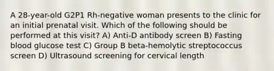 A 28-year-old G2P1 Rh-negative woman presents to the clinic for an initial prenatal visit. Which of the following should be performed at this visit? A) Anti-D antibody screen B) Fasting blood glucose test C) Group B beta-hemolytic streptococcus screen D) Ultrasound screening for cervical length