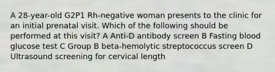 A 28-year-old G2P1 Rh-negative woman presents to the clinic for an initial prenatal visit. Which of the following should be performed at this visit? A Anti-D antibody screen B Fasting blood glucose test C Group B beta-hemolytic streptococcus screen D Ultrasound screening for cervical length