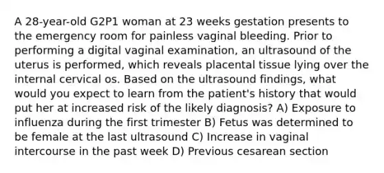 A 28-year-old G2P1 woman at 23 weeks gestation presents to the emergency room for painless vaginal bleeding. Prior to performing a digital vaginal examination, an ultrasound of the uterus is performed, which reveals placental tissue lying over the internal cervical os. Based on the ultrasound findings, what would you expect to learn from the patient's history that would put her at increased risk of the likely diagnosis? A) Exposure to influenza during the first trimester B) Fetus was determined to be female at the last ultrasound C) Increase in vaginal intercourse in the past week D) Previous cesarean section