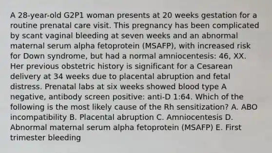 A 28-year-old G2P1 woman presents at 20 weeks gestation for a routine prenatal care visit. This pregnancy has been complicated by scant vaginal bleeding at seven weeks and an abnormal maternal serum alpha fetoprotein (MSAFP), with increased risk for Down syndrome, but had a normal amniocentesis: 46, XX. Her previous obstetric history is significant for a Cesarean delivery at 34 weeks due to placental abruption and fetal distress. Prenatal labs at six weeks showed blood type A negative, antibody screen positive: anti-D 1:64. Which of the following is the most likely cause of the Rh sensitization? A. ABO incompatibility B. Placental abruption C. Amniocentesis D. Abnormal maternal serum alpha fetoprotein (MSAFP) E. First trimester bleeding