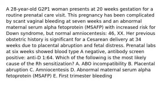 A 28-year-old G2P1 woman presents at 20 weeks gestation for a routine prenatal care visit. This pregnancy has been complicated by scant vaginal bleeding at seven weeks and an abnormal maternal serum alpha fetoprotein (MSAFP) with increased risk for Down syndrome, but normal amniocentesis: 46, XX. Her previous obstetric history is significant for a Cesarean delivery at 34 weeks due to placental abruption and fetal distress. Prenatal labs at six weeks showed blood type A negative, antibody screen positive: anti-D 1:64. Which of the following is the most likely cause of the Rh sensitization? A. ABO incompatibility B. Placental abruption C. Amniocentesis D. Abnormal maternal serum alpha fetoprotein (MSAFP) E. First trimester bleeding