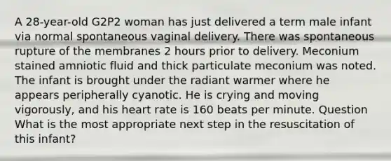 A 28-year-old G2P2 woman has just delivered a term male infant via normal spontaneous vaginal delivery. There was spontaneous rupture of the membranes 2 hours prior to delivery. Meconium stained amniotic fluid and thick particulate meconium was noted. The infant is brought under the radiant warmer where he appears peripherally cyanotic. He is crying and moving vigorously, and his heart rate is 160 beats per minute. Question What is the most appropriate next step in the resuscitation of this infant?