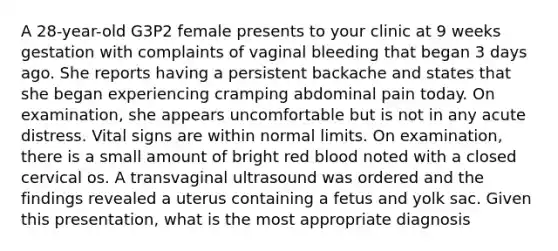 A 28-year-old G3P2 female presents to your clinic at 9 weeks gestation with complaints of vaginal bleeding that began 3 days ago. She reports having a persistent backache and states that she began experiencing cramping abdominal pain today. On examination, she appears uncomfortable but is not in any acute distress. Vital signs are within normal limits. On examination, there is a small amount of bright red blood noted with a closed cervical os. A transvaginal ultrasound was ordered and the findings revealed a uterus containing a fetus and yolk sac. Given this presentation, what is the most appropriate diagnosis