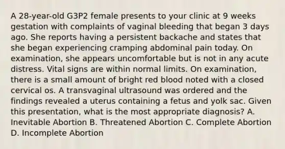 A 28-year-old G3P2 female presents to your clinic at 9 weeks gestation with complaints of vaginal bleeding that began 3 days ago. She reports having a persistent backache and states that she began experiencing cramping abdominal pain today. On examination, she appears uncomfortable but is not in any acute distress. Vital signs are within normal limits. On examination, there is a small amount of bright red blood noted with a closed cervical os. A transvaginal ultrasound was ordered and the findings revealed a uterus containing a fetus and yolk sac. Given this presentation, what is the most appropriate diagnosis? A. Inevitable Abortion B. Threatened Abortion C. Complete Abortion D. Incomplete Abortion