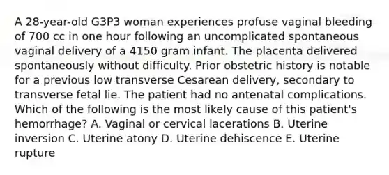 A 28-year-old G3P3 woman experiences profuse vaginal bleeding of 700 cc in one hour following an uncomplicated spontaneous vaginal delivery of a 4150 gram infant. The placenta delivered spontaneously without difficulty. Prior obstetric history is notable for a previous low transverse Cesarean delivery, secondary to transverse fetal lie. The patient had no antenatal complications. Which of the following is the most likely cause of this patient's hemorrhage? A. Vaginal or cervical lacerations B. Uterine inversion C. Uterine atony D. Uterine dehiscence E. Uterine rupture