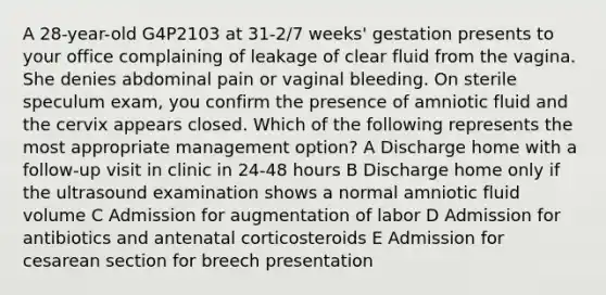 A 28-year-old G4P2103 at 31-2/7 weeks' gestation presents to your office complaining of leakage of clear fluid from the vagina. She denies abdominal pain or vaginal bleeding. On sterile speculum exam, you confirm the presence of amniotic fluid and the cervix appears closed. Which of the following represents the most appropriate management option? A Discharge home with a follow-up visit in clinic in 24-48 hours B Discharge home only if the ultrasound examination shows a normal amniotic fluid volume C Admission for augmentation of labor D Admission for antibiotics and antenatal corticosteroids E Admission for cesarean section for breech presentation