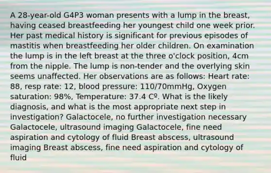 A 28-year-old G4P3 woman presents with a lump in the breast, having ceased breastfeeding her youngest child one week prior. Her past medical history is significant for previous episodes of mastitis when breastfeeding her older children. On examination the lump is in the left breast at the three o'clock position, 4cm from the nipple. The lump is non-tender and the overlying skin seems unaffected. Her observations are as follows: Heart rate: 88, resp rate: 12, blood pressure: 110/70mmHg, Oxygen saturation: 98%, Temperature: 37.4 Cº. What is the likely diagnosis, and what is the most appropriate next step in investigation? Galactocele, no further investigation necessary Galactocele, ultrasound imaging Galactocele, fine need aspiration and cytology of fluid Breast abscess, ultrasound imaging Breast abscess, fine need aspiration and cytology of fluid