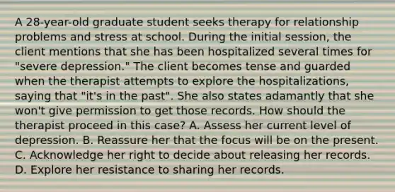 A 28-year-old graduate student seeks therapy for relationship problems and stress at school. During the initial session, the client mentions that she has been hospitalized several times for "severe depression." The client becomes tense and guarded when the therapist attempts to explore the hospitalizations, saying that "it's in the past". She also states adamantly that she won't give permission to get those records. How should the therapist proceed in this case? A. Assess her current level of depression. B. Reassure her that the focus will be on the present. C. Acknowledge her right to decide about releasing her records. D. Explore her resistance to sharing her records.