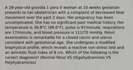 A 28-year-old gravida 1 para 0 woman at 33 weeks gestation presents to her obstetrician with a complaint of decreased fetal movement over the past 2 days. Her pregnancy has been uncomplicated. She has no significant past medical history. Her temperature is 36.8°C (98.6°F), pulse is 97/minute, respirations are 17/minute, and blood pressure is 112/70 mmHg. Pelvic examination is remarkable for a closed cervix and uterus consistent with gestational age. She undergoes a modified biophysical profile, which reveals a reactive non-stress test and an amniotic fluid index of 8 cm. Which of the following is the correct diagnosis? (Normal fetus VS Oligohydraminos VS Polyhydraminos)