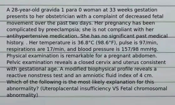 A 28-year-old gravida 1 para 0 woman at 33 weeks gestation presents to her obstetrician with a complaint of decreased fetal movement over the past two days. Her pregnancy has been complicated by preeclampsia; she is not compliant with her antihypertensive medication. She has no significant past medical history. . Her temperature is 36.8°C (98.6°F), pulse is 97/min, respirations are 17/min, and blood pressure is 157/98 mmHg. Physical examination is remarkable for a pregnant abdomen. Pelvic examination reveals a closed cervix and uterus consistent with gestational age. A modified biophysical profile reveals a reactive nonstress test and an amniotic fluid index of 4 cm. Which of the following is the most likely explanation for this abnormality? (Uteroplacental insufficiency VS Fetal chromosomal abnormality)