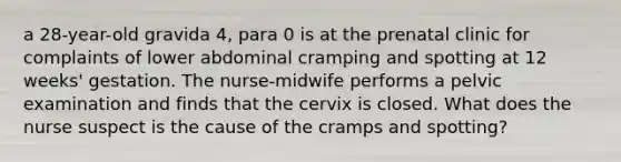 a 28-year-old gravida 4, para 0 is at the prenatal clinic for complaints of lower abdominal cramping and spotting at 12 weeks' gestation. The nurse-midwife performs a pelvic examination and finds that the cervix is closed. What does the nurse suspect is the cause of the cramps and spotting?