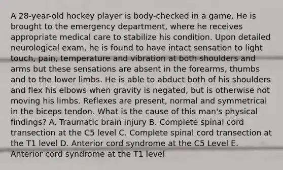 A 28-year-old hockey player is body-checked in a game. He is brought to the emergency department, where he receives appropriate medical care to stabilize his condition. Upon detailed neurological exam, he is found to have intact sensation to light touch, pain, temperature and vibration at both shoulders and arms but these sensations are absent in the forearms, thumbs and to the lower limbs. He is able to abduct both of his shoulders and flex his elbows when gravity is negated, but is otherwise not moving his limbs. Reflexes are present, normal and symmetrical in the biceps tendon. What is the cause of this man's physical findings? A. Traumatic brain injury B. Complete spinal cord transection at the C5 level C. Complete spinal cord transection at the T1 level D. Anterior cord syndrome at the C5 Level E. Anterior cord syndrome at the T1 level