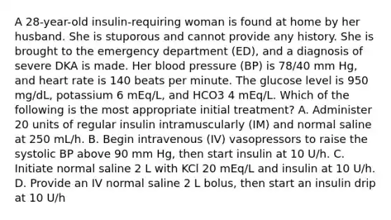 A 28-year-old insulin-requiring woman is found at home by her husband. She is stuporous and cannot provide any history. She is brought to the emergency department (ED), and a diagnosis of severe DKA is made. Her blood pressure (BP) is 78/40 mm Hg, and heart rate is 140 beats per minute. The glucose level is 950 mg/dL, potassium 6 mEq/L, and HCO3 4 mEq/L. Which of the following is the most appropriate initial treatment? A. Administer 20 units of regular insulin intramuscularly (IM) and normal saline at 250 mL/h. B. Begin intravenous (IV) vasopressors to raise the systolic BP above 90 mm Hg, then start insulin at 10 U/h. C. Initiate normal saline 2 L with KCl 20 mEq/L and insulin at 10 U/h. D. Provide an IV normal saline 2 L bolus, then start an insulin drip at 10 U/h