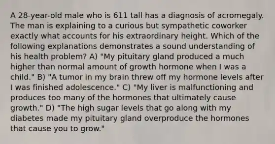 A 28-year-old male who is 611 tall has a diagnosis of acromegaly. The man is explaining to a curious but sympathetic coworker exactly what accounts for his extraordinary height. Which of the following explanations demonstrates a sound understanding of his health problem? A) "My pituitary gland produced a much higher than normal amount of growth hormone when I was a child." B) "A tumor in my brain threw off my hormone levels after I was finished adolescence." C) "My liver is malfunctioning and produces too many of the hormones that ultimately cause growth." D) "The high sugar levels that go along with my diabetes made my pituitary gland overproduce the hormones that cause you to grow."