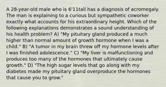 A 28-year-old male who is 6'11tall has a diagnosis of acromegaly. The man is explaining to a curious but sympathetic coworker exactly what accounts for his extraordinary height. Which of the following explanations demonstrates a sound understanding of his health problem? A) "My pituitary gland produced a much higher than normal amount of growth hormone when I was a child." B) "A tumor in my brain threw off my hormone levels after I was finished adolescence." C) "My liver is malfunctioning and produces too many of the hormones that ultimately cause growth." D) "The high sugar levels that go along with my diabetes made my pituitary gland overproduce the hormones that cause you to grow."